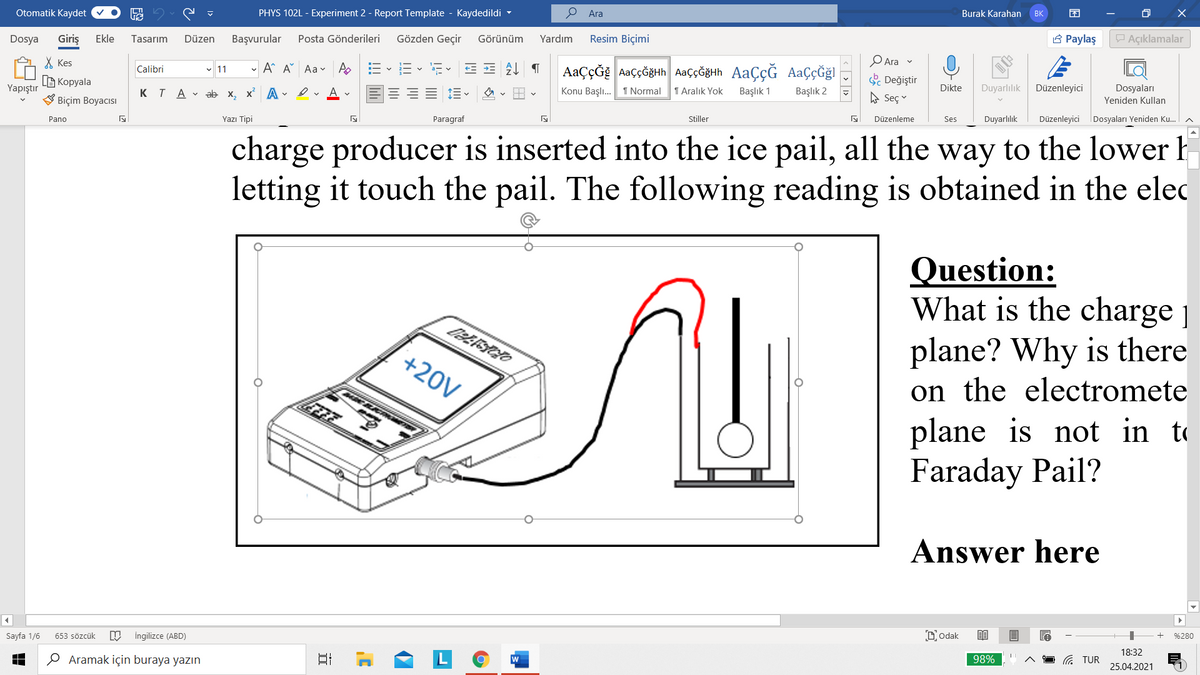 Otomatik Kaydet
PHYS 102L - Experiment 2 - Report Template - Kaydedildi -
P Ara
Burak Karahan
BK
Dosya
Giriş
Ekle
Tasarım
Düzen
Başvurular
Posta Gönderileri
Gözden Geçir
Görünüm
Yardım
Resim Biçimi
3 Paylaş
P Açıklamalar
X Kes
- A A Aa - A
AaçÇĞE AaççĞğHh AaççĞğHh AaçÇĞ AaÇçĞğl
Ara v
Calibri
v 11
a- v
Değiştir
B Kopyala
V Biçim Boyacısı
Yapıştır
K T A - ab x, x A - erAv
Konu Başlı. 1 Normal
1 Aralık Yok
Başlık 1
Başlık 2
Dikte
Duyarlılık
Düzenleyici
Dosyaları
A Seç
Yeniden Kullan
Pano
Yazı Tipi
Paragraf
Stiller
Düzenleme
Ses
Duyarlılık
Düzenleyici
Dosyaları Yeniden Ku.
charge producer is inserted into the ice pail, all the way to the lower h
letting it touch the pail. The following reading is obtained in the elec
Question:
What is the charge j
plane? Why is there
on the electromete
plane is not in to
Faraday Pail?
+20V
Answer here
Sayfa 1/6
653 sözcük
İngilizce (ABD)
D'odak
%280
18:32
O Aramak için buraya yazın
日
G TUR
98%
25.04.2021
