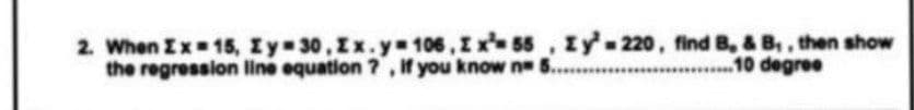 2. When Ix 15, Iy 30, Ix.y 106, I x 55 , Iy' 220, find B, & B,, then show
the regression line equation ?, if you know n ..
10 degree
