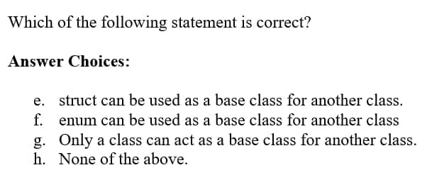 Which of the following statement is correct?
Answer Choices:
f.
struct can be used as a base class for another class.
enum can be used as a base class for another class
Only a class can act as a base class for another class.
h. None of the above.
g.