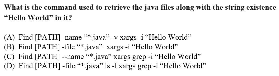 What is the command used to retrieve the java files along with the string existence
"Hello World" in it?
(A) Find [PATH] -name “*.java" -v xargs -i "Hello World"
(B) Find [PATH] -file “* java” xargs -i "Hello World"
(C) Find [PATH] --name “*.java” xargs grep -i "Hello World"
(D) Find [PATH] -file “*.java” ls -l xargs grep -i "Hello World"