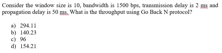 Consider the window size is 10, bandwidth is 1500 bps, transmission delay is 2 ms and
propagation delay is 50 ms. What is the throughput using Go Back N protocol?
a) 294.11
b) 140.23
c) 96
d) 154.21