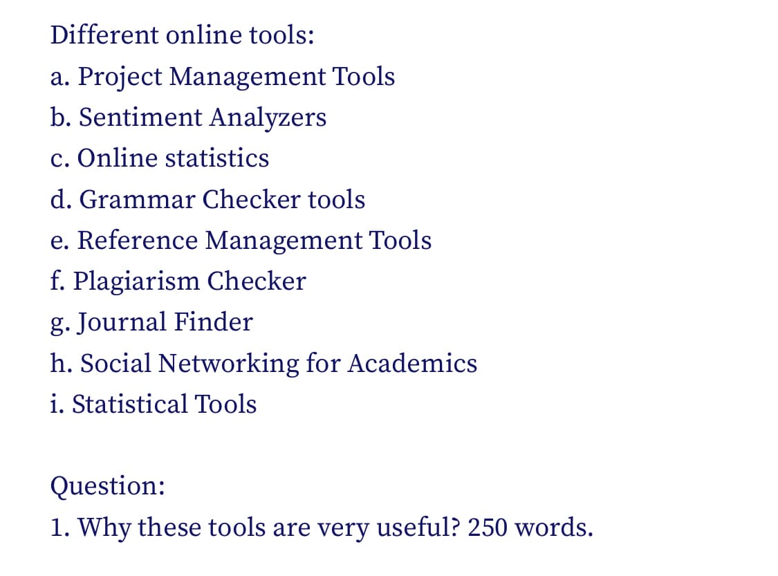Different online tools:
a. Project Management Tools
b. Sentiment Analyzers
c. Online statistics
d. Grammar Checker tools
e. Reference Management Tools
f. Plagiarism Checker
g. Journal Finder
h. Social Networking for Academics
i. Statistical Tools
Question:
1. Why these tools are very useful? 250 words.