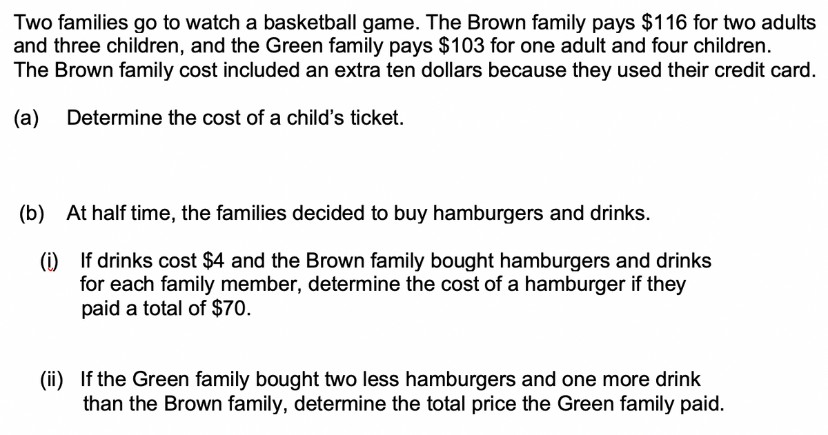 Two families go to watch a basketball game. The Brown family pays $116 for two adults
and three children, and the Green family pays $103 for one adult and four children.
The Brown family cost included an extra ten dollars because they used their credit card.
(a)
Determine the cost of a child's ticket.
(b) At half time, the families decided to buy hamburgers and drinks.
(i) If drinks cost $4 and the Brown family bought hamburgers and drinks
for each family member, determine the cost of a hamburger if they
paid a total of $70.
(ii) If the Green family bought two less hamburgers and one more drink
than the Brown family, determine the total price the Green family paid.
