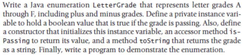 Write a Java enumeration LetterGrade that represents letter grades A
through F, including plus and minus grades. Define a private instance vari-
able to hold a boolean value that is true if the grade is passing. Also, define
a constructor that initializes this instance variable, an accessor method is-
Passing to return its value, and a method toString that returns the grade
as a string. Finally, write a program to demonstrate the enumeration.
