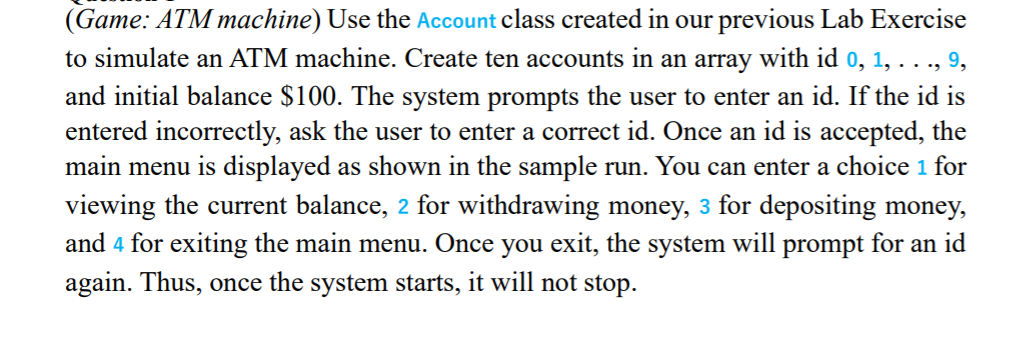 (Game: ATM machine) Use the Account class created in our previous Lab Exercise
to simulate an ATM machine. Create ten accounts in an array with id 0, 1, . . ., 9,
and initial balance $100. The system prompts the user to enter an id. If the id is
entered incorrectly, ask the user to enter a correct id. Once an id is accepted, the
main menu is displayed as shown in the sample run. You can enter a choice 1 for
viewing the current balance, 2 for withdrawing money, 3 for depositing money,
and 4 for exiting the main menu. Once you exit, the system will prompt for an id
again. Thus, once the system starts, it will not stop.
