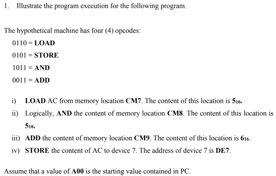 1. Illustrate the program execution for the following program.
The hypothetical machine has four (4) opcodes:
0110 = LOAD
0101 = STORE
1011 = AND
0011 = ADD
i)
LOAD AC from memory location CM7. The content of this location is 510.
ii) Logically, AND the content of memory location CM8. The content of this location is
510.
iii) ADD the content of memory location CM9. The content of this location is 616.
iv) STORE the content of AC to device 7. The address of device 7 is DE7.
Assume that a value of A00 is the starting value contained in PC.
