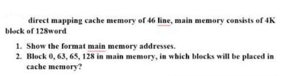 direct mapping cache memory of 46 line, main memory consists of 4K
block of 128word
1. Show the format main memory addresses.
2. Block 0, 63, 65, 128 in main memory, in which blocks will be placed in
cache memory?
