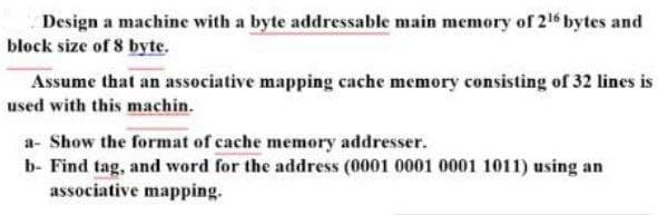 Design a machine with a byte addressable main memory of 216 bytes and
block size of 8 byte.
Assume that an associative mapping cache memory consisting of 32 lines is
used with this machin.
a- Show the format of cache memory addresser.
b- Find tag, and word for the address (0001 0001 0001 1011) using an
associative mapping.
