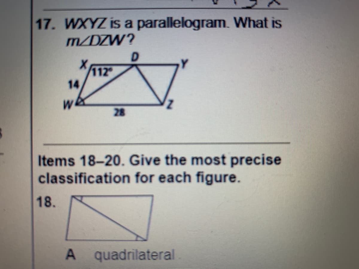 17. WXYZ is a parallelogram. What is
m/DZW?
112
14
28
Items 18-20. Give the most precise
classification for each figure.
18.
A quadrilateral
