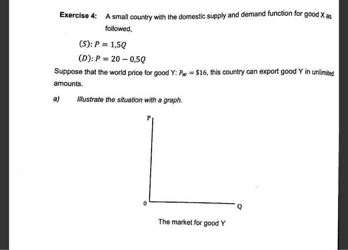 Exercise 4: A small country with the domestic supply and demand function for good X as
followed,
(S): P = 1,5Q
(D): P = 20 – 0,5Q
Suppose that the world price for good Y: Pw = $16, this country can export good Y in unlimited
amounts.
a) Illustrate the situation with a graph.
P
0
The market for good Y