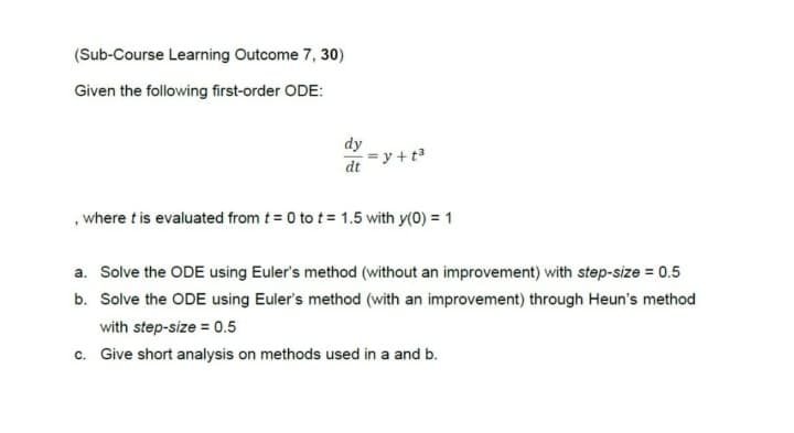 (Sub-Course Learning Outcome 7, 30)
Given the following first-order ODE:
dy
dt
=y+t³
, where t is evaluated from t = 0 to t = 1.5 with y(0) = 1
a. Solve the ODE using Euler's method (without an improvement) with step-size = 0.5
b. Solve the ODE using Euler's method (with an improvement) through Heun's method
with step-size = 0.5
c. Give short analysis on methods used in a and b.
