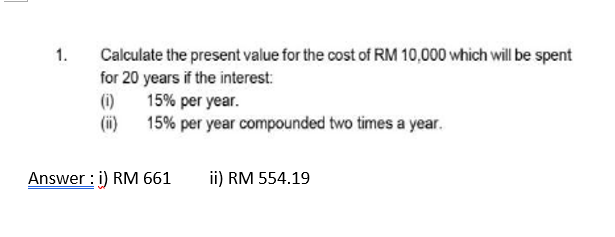 1.
Calculate the present value for the cost of RM 10,000 which will be spent
for 20 years if the interest:
(1)
15% per year.
(ii)
15% per year compounded two times a year.
Answer: i) RM 661
ii) RM 554.19