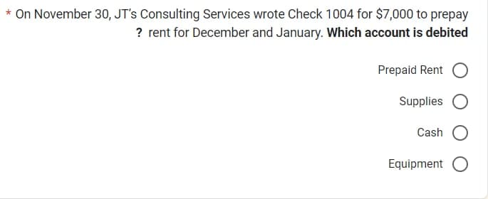 * On November 30, JT's Consulting Services wrote Check 1004 for $7,000 to prepay
? rent for December and January. Which account is debited
Prepaid Rent O
Supplies
Cash
Equipment O