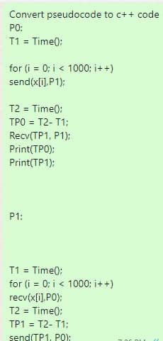 Convert pseudocode to c++ code
PO:
T1 = Time();
for (i = 0; i < 1000; i++)
send(x[i],P1);
T2 = Time();
TPO = T2-T1;
Recv(TP1, P1);
Print(TPO);
Print(TP1);
P1:
T1 = Time();
for (i = 0; i < 1000; i++)
recv(x[i],PO);
T2 = Time();
TP1 = T2-T1;
send(TP1, P0);