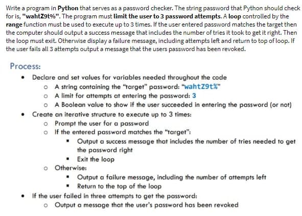 Write a program in Python that serves as a password checker. The string password that Python should check
for is, "wahtZ9t%". The program must limit the user to 3 password attempts. A loop controlled by the
range function must be used to execute up to 3 times. If the user entered password matches the target then
the computer should output a success message that includes the number of tries it took to get it right. Then
the loop must exit. Otherwise display a failure message, including attempts left and return to top of loop. If
the user fails all 3 attempts output a message that the users password has been revoked.
Process:
• Declare and set values for variables needed throughout the code
OA string containing the "target" password: "wahtZ9t%"
o A limit for attempts at entering the password: 3
o A Boolean value to show if the user succeeded in entering the password (or not)
• Create an iterative structure to execute up to 3 times:
.
o Prompt the user for a password
o
If the entered password matches the "target":
▪
Output a success message that includes the number of tries needed to get
the password right
Exit the loop
o Otherwise:
▪ Output a failure message, including the number of attempts left
Return to the top of the loop
If the user failed in three attempts to get the password:
o Output a message that the user's password has been revoked