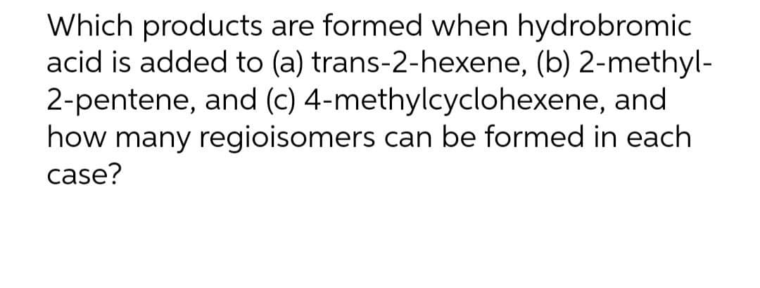 Which products are formed when hydrobromic
acid is added to (a) trans-2-hexene, (b) 2-methyl-
2-pentene, and (c) 4-methylcyclohexene, and
how many regioisomers can be formed in each
case?