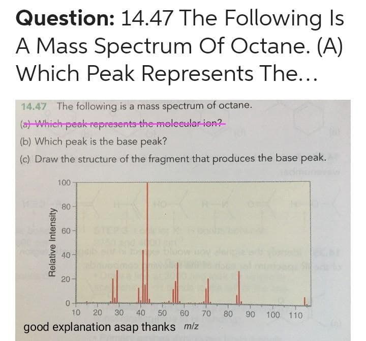 Question: 14.47 The Following Is
A Mass Spectrum Of Octane. (A)
Which Peak Represents The...
14.47 The following is a mass spectrum of octane.
(a) Which peak represents the molecular ion?
(b) Which peak is the base peak?
(c) Draw the structure of the fragment that produces the base peak.
Relative Intensity
100-
80
60-
40
20-
0
HO
10
20 30 40 50 60 70 80 90 100 110
good explanation asap thanks m/z