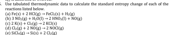 5. Use tabulated thermodynamic data to calculate the standard entropy change of each of the
reactions listed below.
(a) Fe(s) + 2 HCl(g) → FeCl2(s) + H2(g)
(b) 3 NO2(g) + H20(1) → 2 HNO3(1) + NO(g)
(c) 2 K(s) + Cl2(g) → 2 KCI(s)
(d) Cl2(g) + 2 NO(g) → 2 NOCI(g)
(e) SiCla(g) → Si(s) + 2 Cl2(g)
