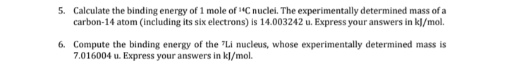 5. Calculate the binding energy of 1 mole of 14C nuclei. The experimentally determined mass of a
carbon-14 atom (including its six electrons) is 14.003242 u. Express your answers in kJ/mol.
6. Compute the binding energy of the "Li nucleus, whose experimentally determined mass is
7.016004 u. Express your answers in kJ/mol.
