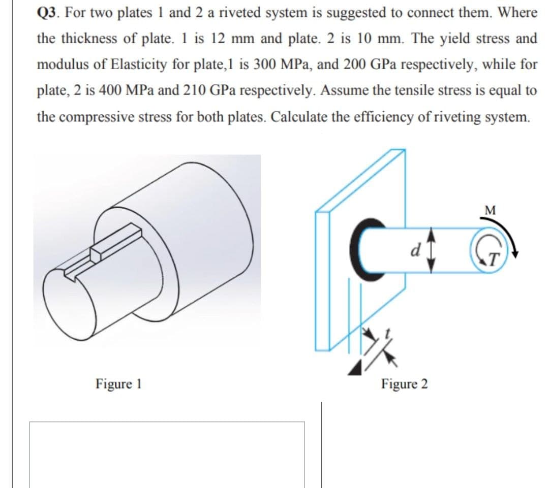 Q3. For two plates 1 and 2 a riveted system is suggested to connect them. Where
the thickness of plate. 1 is 12 mm and plate. 2 is 10 mm. The yield stress and
modulus of Elasticity for plate,1 is 300 MPa, and 200 GPa respectively, while for
plate, 2 is 400 MPa and 210 GPa respectively. Assume the tensile stress is equal to
the compressive stress for both plates. Calculate the efficiency of riveting system.
M
C
Figure 1
Figure 2
