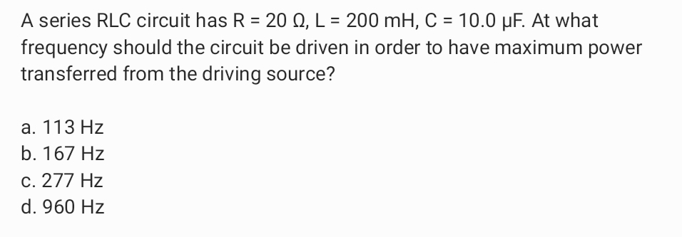 A series RLC circuit has R = 20 Q, L = 200 mH, C = 10.0 µF. At what
frequency should the circuit be driven in order to have maximum power
transferred from the driving source?
а. 113 Hz
b. 167 Hz
c. 277 Hz
d. 960 Hz
