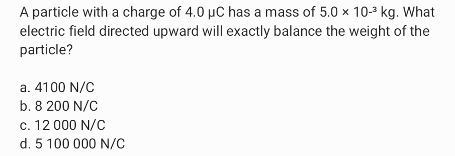 A particle with a charge of 4.0 µC has a mass of 5.0 × 10-3 kg. What
electric field directed upward will exactly balance the weight of the
particle?
a. 4100 N/C
b. 8 200 N/C
c. 12 000 N/C
d. 5 100 000 N/C
