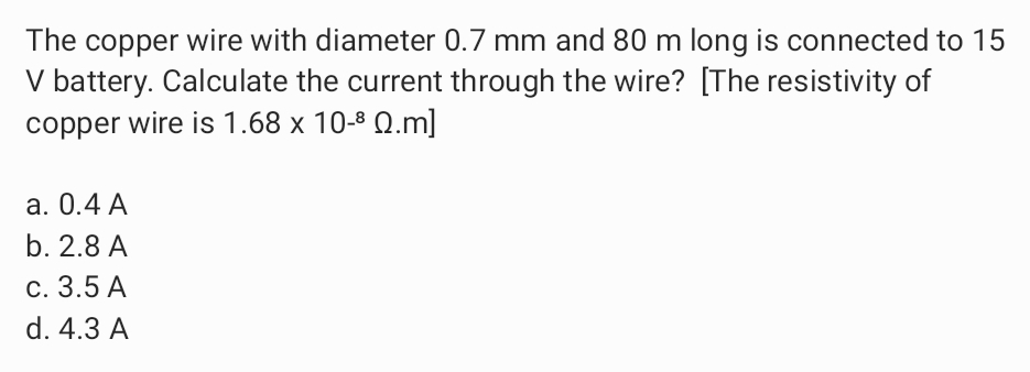 The copper wire with diameter 0.7 mm and 80 m long is connected to 15
V battery. Calculate the current through the wire? [The resistivity of
copper wire is 1.68 x 10-8 Q.m]
а. О.4 А
b. 2.8 A
с. 3.5 А
d. 4.3 A
