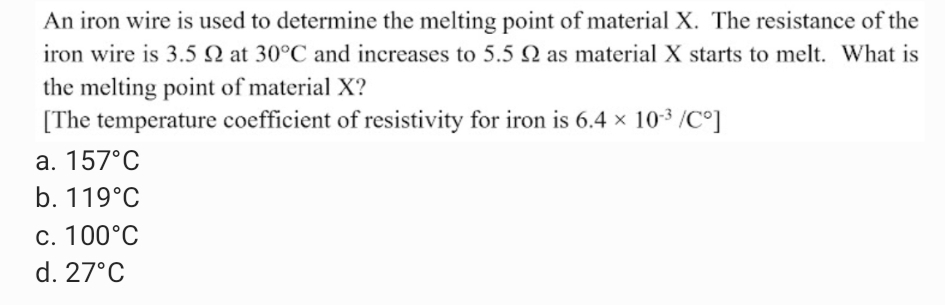 An iron wire is used to determine the melting point of material X. The resistance of the
iron wire is 3.5 N at 30°C and increases to 5.5 N as material X starts to melt. What is
the melting point of material X?
[The temperature coefficient of resistivity for iron is 6.4 × 10-3 /C°]
a. 157°C
b. 119°C
c. 100°C
d. 27°C
