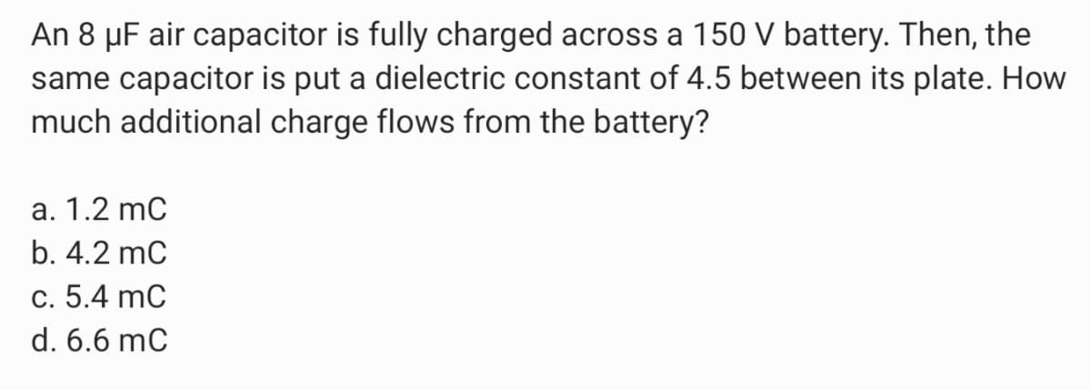 An 8 µF air capacitor is fully charged across a 150 V battery. Then, the
same capacitor is put a dielectric constant of 4.5 between its plate. How
much additional charge flows from the battery?
a. 1.2 mC
b. 4.2 mC
c. 5.4 mC
d. 6.6 mC
