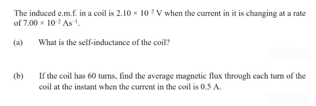 The induced e.m.f. in a coil is 2.10 × 10-2 V when the current in it is changing at a rate
of 7.00 x 10-2 As-!.
(а)
What is the self-inductance of the coil?
If the coil has 60 turns, find the average magnetic flux through each turn of the
coil at the instant when the current in the coil is 0.5 A.
(b)
