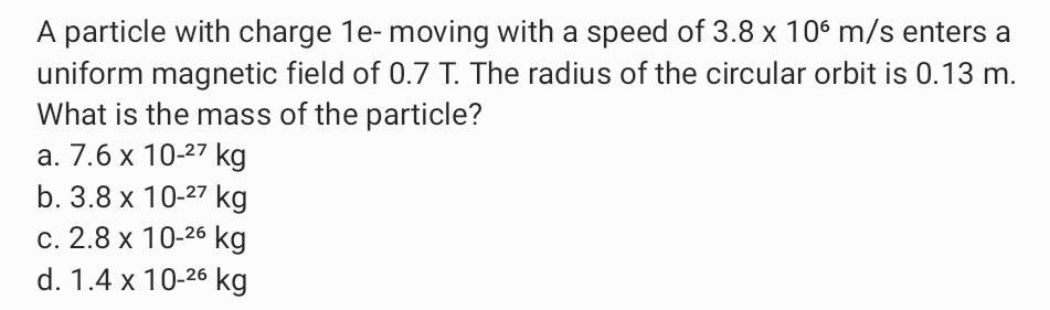 A particle with charge 1e- moving with a speed of 3.8 x 10° m/s enters a
uniform magnetic field of 0.7 T. The radius of the circular orbit is 0.13 m.
What is the mass of the particle?
a. 7.6 x 10-27 kg
b. 3.8 x 10-27 kg
c. 2.8 x 10-26 kg
d. 1.4 x 10-26 kg
