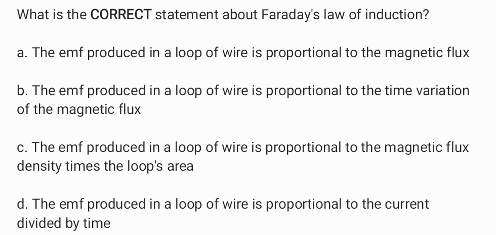 What is the CORRECT statement about Faraday's law of induction?
a. The emf produced in a loop of wire is proportional to the magnetic flux
b. The emf produced in a loop of wire is proportional to the time variation
of the magnetic flux
c. The emf produced in a loop of wire is proportional to the magnetic flux
density times the loop's area
d. The emf produced in a loop of wire is proportional to the current
divided by time
