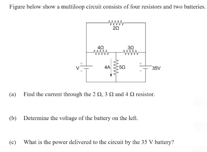 Figure below show a multiloop circuit consists of four resistors and two batteries.
ww
20
40
30
ww
V
4A
50
35V
(a)
Find the current through the 2 Q, 3 N and 4 N resistor.
(b)
Determine the voltage of the battery on the left.
(c)
What is the power delivered to the circuit by the 35 V battery?
ww
