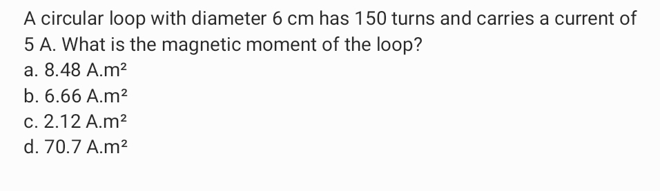 A circular loop with diameter 6 cm has 150 turns and carries a current of
5 A. What is the magnetic moment of the loop?
a. 8.48 A.m²
b. 6.66 A.m²
c. 2.12 A.m2
d. 70.7 A.m?
