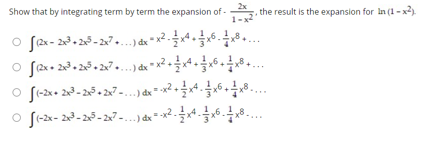 Show that by integrating term by term the expansion of -
2x
the result is the expansion for In (1 - x2).
1-x2
o f2x- 23- 25 - 2x7 ..) dx = x2 .x* +x6. .
1
x8.
[(2x + 2x3 + 2x5 + 2x7 +.
x4
x6
+
*...) dx = x2.
o f-2x+ 2x3- 25+ 2x7-..) dx = x2 +x*.x6 8..
1
...
(-2x- 2x3 - 2x5 - 2x7 - . ..) dx
1
x4
