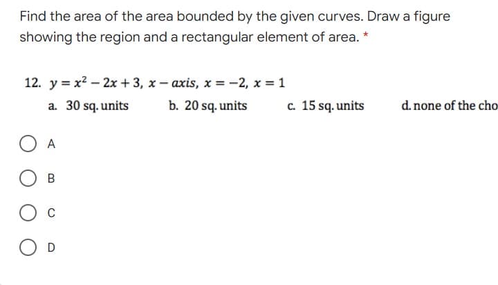 Find the area of the area bounded by the given curves. Draw a figure
showing the region and a rectangular element of area. *
12. y = x2 – 2x + 3, x- axis, x = -2, x 1
a. 30 sq. units
b. 20 sq. units
c. 15 sq. units
d. none of the cho
A
C
