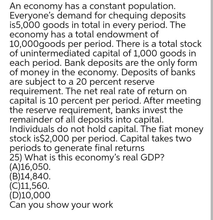 An economy has a constant population.
Everyone's demand for chequing deposits
is5,000 goods in total in every period. The
economy has a total endowment of
10,000goods per period. There is a total stock
of unintermediated capital of 1,000 goods in
each period. Bank deposits are the only form
of money in the economy. Deposits of banks
are subject to a 20 percent reserve
requirement. The net real rate of return on
capital is 10 percent per period. After meeting
the reserve requirement, banks invest the
remainder of all deposits into capital.
Individuals do not hold capital. The fiat money
stock is$2,000 per period. Capital takes two
periods to generate final returns
25) What is this economy's real GDP?
(A)16,050.
(B)14,840.
(C)11,560.
(D)10,000
Can you show your work
