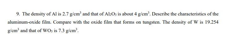 9. The density of Al is 2.7 g/cm³ and that of Al2O; is about 4 g/cm³. Describe the characteristics of the
aluminum-oxide film. Compare with the oxide film that forms on tungsten. The density of W is 19.254
g/cm and that of WO; is 7.3 g/cm.
