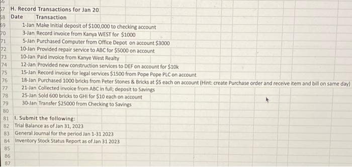 57 H. Record Transactions for Jan 20
58 Date
59
70
Transaction
1-Jan Make Initial deposit of $100,000 to checking account
3-Jan Record invoice from Kanya WEST for $1000
71
5-Jan Purchased Computer from Office Depot on account $3000
72
73
74
75
76
10-Jan Provided repair service to ABC for $5000 on account
10-Jan Paid invoice from Kanye West Realty
12-Jan Provided new construction services to DEF on account for $10k
15-Jan Record invoice for legal services $1500 from Pope Pope PLC on account
18-Jan Purchased 1000 bricks from Peter Stones & Bricks at $5 each on account (Hint: create Purchase order and receive item and bill on same day)
21-Jan Collected invoice from ABC in full; deposit to Savings
25-Jan Sold 600 bricks to GHI for $10 each on account
77
78
79
30-Jan Transfer $25000 from Checking to Savings
80
81 1. Submit the following:
82 Trial Balance as of Jan 31, 2023
83 General Journal for the period Jan 1-31 2023
84 Inventory Stock Status Report as of Jan 31 2023
85
86
87
