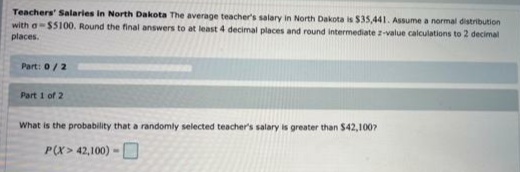 Teachers' Salaries in North Dakota The average teacher's salary in North Dakota is $35,441. Assume a normal distribution
with a-$5100. Round the final answers to at least 4 decimal places and round intermediate z-value calculations to 2 decimal
places.
Part: 0/2
Part 1 of 2
What is the probability that a randomly selected teacher's salary is greater than $42,1007
P(X> 42,100) -O
