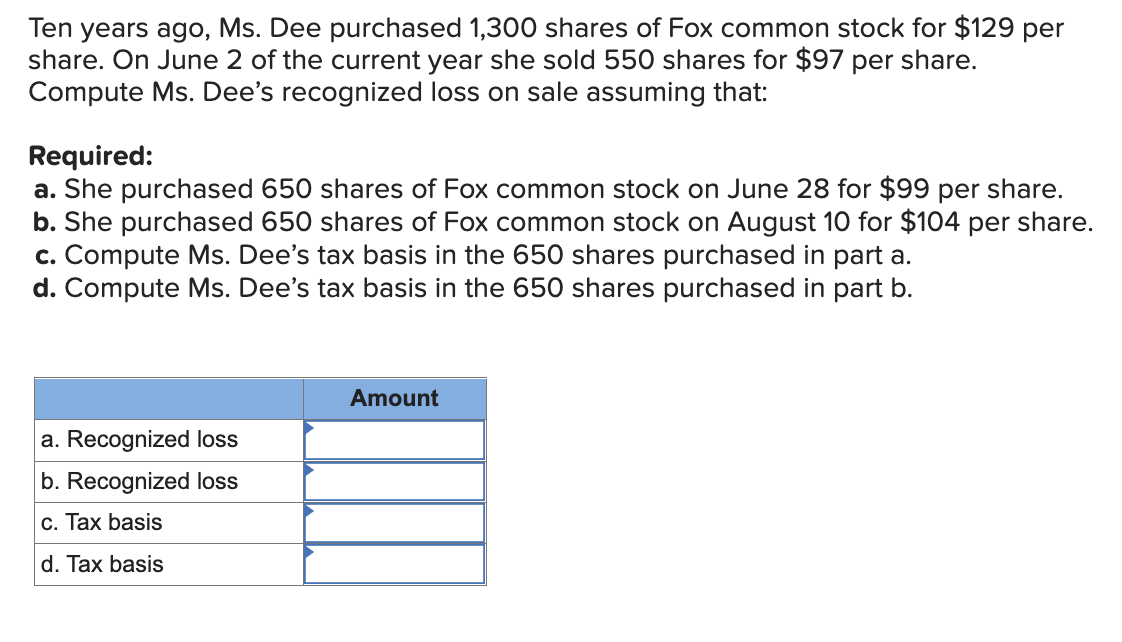 Ten years ago, Ms. Dee purchased 1,300 shares of Fox common stock for $129 per
share. On June 2 of the current year she sold 550 shares for $97 per share.
Compute Ms. Dee's recognized loss on sale assuming that:
Required:
a. She purchased 650 shares of Fox common stock on June 28 for $99 per share.
b. She purchased 650 shares of Fox common stock on August 10 for $104 per share.
c. Compute Ms. Dee's tax basis in the 650 shares purchased in part a.
d. Compute Ms. Dee's tax basis in the 650 shares purchased in part b.
Amount
a. Recognized loss
b. Recognized loss
c. Tax basis
d. Tax basis
