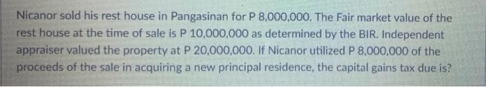 Nicanor sold his rest house in Pangasinan for P 8,000,000. The Fair market value of the
rest house at the time of sale is P 10,000,000 as determined by the BIR. Independent
appraiser valued the property at P 20,000,000. If Nicanor utilized P 8,000,000 of the
proceeds of the sale in acquiring a new principal residence, the capital gains tax due is?
