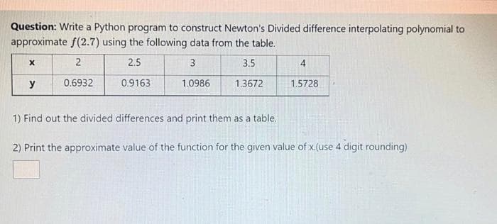 Question: Write a Python program to construct Newton's Divided difference interpolating polynomial to
approximate f(2.7) using the following data from the table.
2.5
3
3.5
4
y
0.6932
0.9163
1.0986
1.3672
1.5728
1) Find out the divided differences and print them as a table.
2) Print the approximate value of the function for the given value of x.(use 4 digit rounding)
