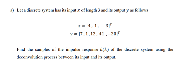Let a discrete system has its input x of length 3 and its output y as follows
x = [4,1, – 3]"
y = [7,1,12,41 ,-20]T
Find the samples of the impulse response h(k) of the discrete system using the
deconvolution process between its input and its output.
