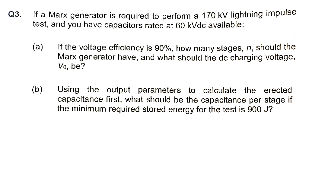 If a Marx generator is required to perform a 170 kV lightning impulse
test, and you have capacitors rated at 60 kVdc available:
(a)
If the voltage efficiency is 90%, how many stages, n, should the
Marx generator have, and what should the dc charging voltage,
Vo, be?
Using the output parameters to calculate the erected
capacitance first, what should be the capacitance per stage if
the minimum required stored energy for the test is 900 J?
(b)
