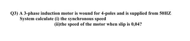 Q3) A 3-phase induction motor is wound for 4-poles and is supplied from 50HZ
System calculate (i) the synchronous speed
(ii)the speed of the motor when slip is 0,04?
