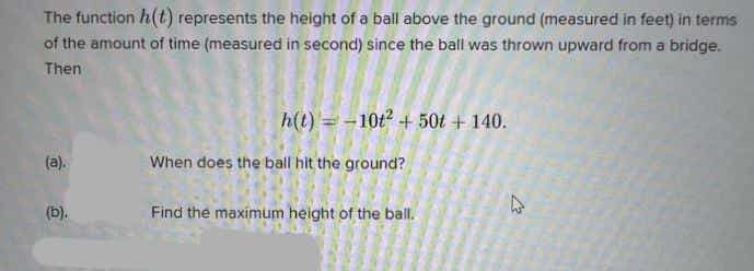 The function h(t) represents the height of a ball above the ground (measured in feet) in terms
of the amount of time (measured in second) since the ball was thrown upward from a bridge.
Then
h(t) = -10t + 50t + 140.
(a).
When does the ball hit the ground?
(b).
Find the maximum height of the ball.
