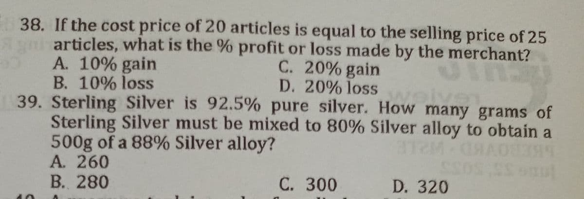 38. If the cost price of 20 articles is equal to the selling price of 25
articles, what is the % profit or loss made by the merchant?
A. 10% gain
C. 20% gain
B. 10% loss
D. 20% loss
ive
39. Sterling Silver is 92.5% pure silver. How many grams of
Sterling Silver must be mixed to 80% Silver alloy to obtain a
500g of a 88% Silver alloy?
A. 260
B. 280
C. 300
D. 320
Ş