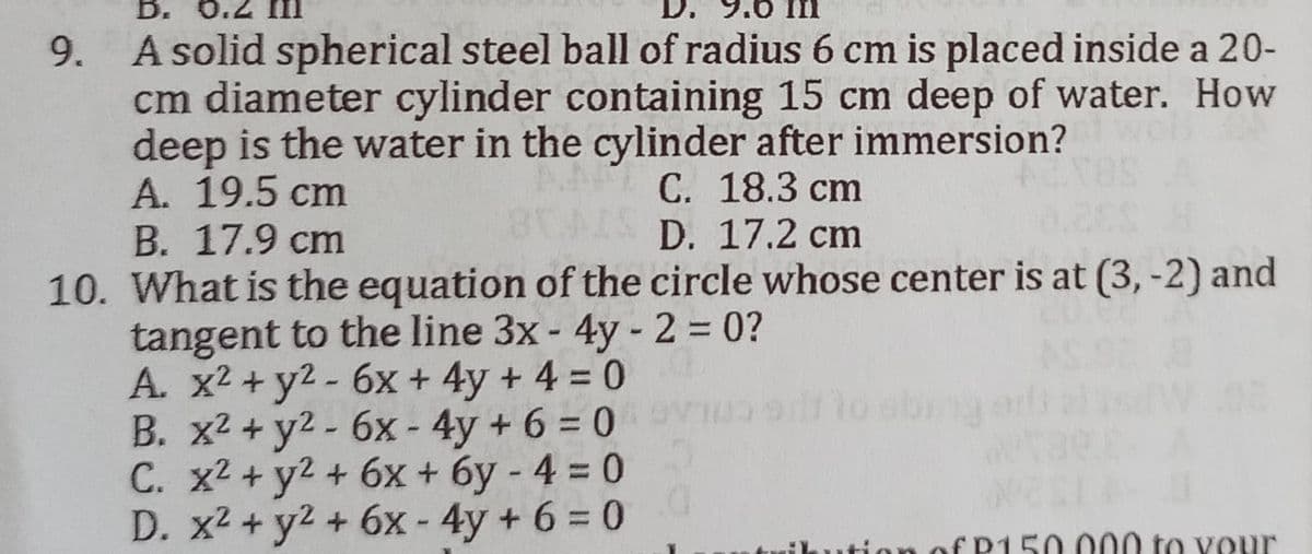 D. 0.
9. A solid spherical steel ball of radius 6 cm is placed inside a 20-
cm diameter cylinder containing 15 cm deep of water. How
deep is the water in the cylinder after immersion?
A. 19.5 cm
C. 18.3 cm
B. 17.9 cm
D. 17.2 cm
10. What is the equation of the circle whose center is at (3,-2) and
tangent to the line 3x - 4y - 2 = 0?
A. x² + y² - 6x + 4y + 4 = 0
B. x² + y² - 6x-4y+6=0
C. x² + y² + 6x + 6y -4 = 0
D. x² + y² + 6x - 4y+6=0
EP150.000 to your
