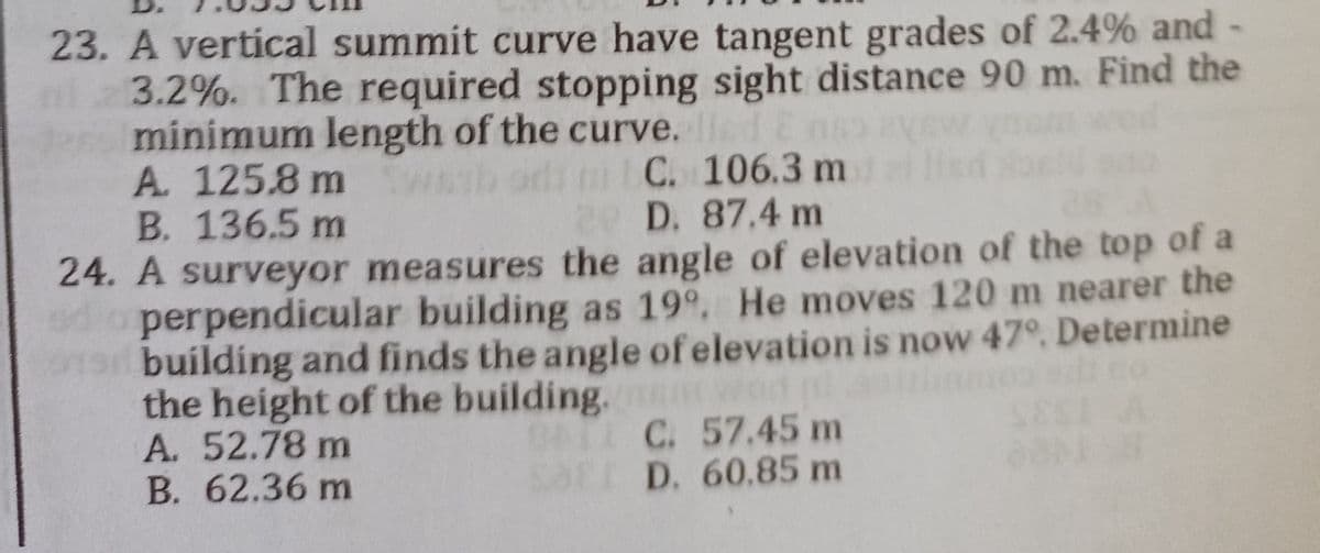 23. A vertical summit curve have tangent grades of 2.4% and -
ml 23.2%. The required stopping sight distance 90 m. Find the
den minimum length of the curve. lled E
A. 125.8 m Swaab odi ni C. 106.3 m
B. 136.5 m
20 D. 87.4 m
24. A surveyor measures the angle of elevation of the top of a
edo perpendicular building as 19º. He moves 120 m nearer the
building and finds the angle of elevation is now 47°. Determine
the height of the building.
A. 52.78 m
BATI C. 57.45 m
SEI D. 60.85 m
B. 62.36 m